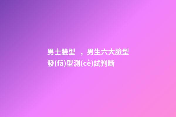 男士臉型，男生六大臉型發(fā)型測(cè)試判斷